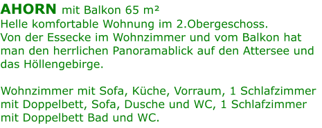 AHORN mit Balkon 65 m²  Helle komfortable Wohnung im 2.Obergeschoss. Von der Essecke im Wohnzimmer und vom Balkon hat man den herrlichen Panoramablick auf den Attersee und das Höllengebirge.   Wohnzimmer mit Sofa, Küche, Vorraum, 1 Schlafzimmer mit Doppelbett, Sofa, Dusche und WC, 1 Schlafzimmer mit Doppelbett Bad und WC.